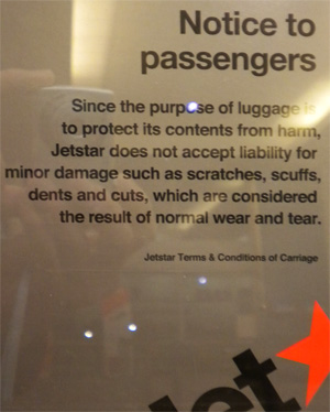It is becoming common for airlines to slap posters and signs at every turn. This one is from Jet Star, saying that the airline cannot be held responsible for dents and scratches on bags. Fair enough. But when contents are broken, that's a bit less than fair.