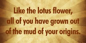 Like the lotus flower, all of you have grown out of the mud of your origins