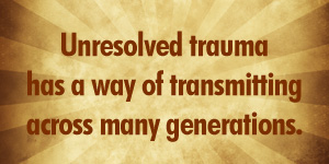 Unresolved trauma has a way of transmitting across many generations